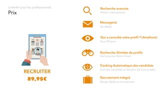 Prix
LinkedIn pour les professionnels
RECRUITER
Messagerie
30 inMails
Qui a consulté votre proﬁl ? (Amélioré)
Sous 90 jours
Recherche illimitée de proﬁls
Vue jusqu’au 3ème niveau
89,95€
Recherche avancée
Filtres / vues avancés
Tracking Automatique des candidats
Suivi des candidats en fonction de leurs projets
Recrutement intégré
Design dédié au recrutement
 