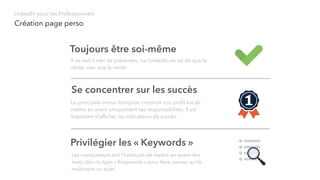 Création page perso
LinkedIn pour les Professionnels
Toujours être soi-même
Il ne sert à rien de prétendre, sur LinkedIn on ne dit que la
vérité, rien que la vérité.
Se concentrer sur les succès
La principale erreur lorsqu’on construit son proﬁl est de
mettre en avant uniquement ses responsabilités. Il est
important d’afﬁcher les indicateurs de succès.
Privilégier les « Keywords »
Les marqueteurs ont l’habitude de mettre en avant des
mots clés du type « Buzzwords » pour faire penser qu’ils
maîtrisent un sujet.
 