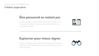 Création page perso
LinkedIn pour les Professionnels
Être personnel en restant pro
Certains contenus n’ont pas leur place sur LinkedIn, il est
important de poster du contenu pertinent et relatif à sa
vie professionnelle.
Espionner pour mieux régner
Certains utilisateurs de LinkedIn ont trouvé la composition
idéal d’un proﬁl. N’hésitez pas à observer le leur pour en
faire de même.
 