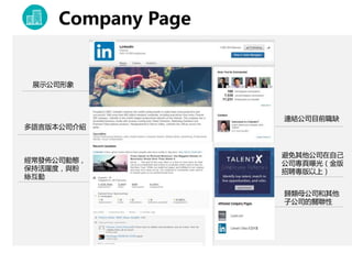 Company Page
連結公司目前職缺
展示公司形象
多語言版本公司介紹
經常發佈公司動態，
保持活躍度，與粉
絲互動
歸類母公司和其他
子公司的關聯性
避免其他公司在自己
公司專頁曝光（金版
招聘專版以上）
 