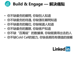 • 你不缺最夯的顧問, 你缺別人知道
• 你不缺最夯的待遇, 你缺潛在顧問知道
• 你不缺最夯的職位, 你缺候選人知道
• 你不缺最夯的團隊, 你缺客戶知道
• 你不缺“百萬級”的數據庫, 你缺能賣得出去的人
• 你不缺Cold Call的能力, 你缺長期而有價值的接觸
Build & Engage — 解決痛點
 