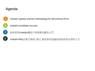 Agenda
LinkedIn updates and the methodology for Recruitment firms
LinkedIn Candidates Journey
如何利用LinkedIn讓客戶和業務自動找上門
LinkedIn RPS(企業方案)的 演示, 教您如何迅速高效地找到完美的人才
1
2
3
4
 