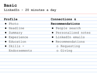 Basic
LinkedIn - 20 minutes a day
Profile
● Photo
● Headline
● Summary
● Experience
● Education
● Skills -
Endorsements
Connections &
Recommendations
● People search
● Personalized notes
● LinkedIn emails
● Recommendations
o Requesting
o Giving