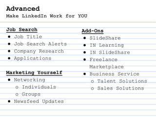 Advanced
Make LinkedIn Work for YOU
Job Search
● Job Title
● Job Search Alerts
● Company Research
● Applications
Marketing Yourself
● Networking
o Individuals
o Groups
● Newsfeed Updates
Add-Ons
● SlideShare
● IN Learning
● IN SlideShare
● Freelance
Marketplace
● Business Service
o Talent Solutions
o Sales Solutions