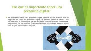 Por que es importante tener una
presencia digital?
Es importante tener una presencia digital porque muchos clientes buscan
negocios en línea. La presencia digital te permite permiten tener una
relación con el consumidor, ya que el puede comunicarse con tu empresa,
exponiendo sus necesidades y recomendaciones. Los clientes también crean
una imagen positiva de tu empresa.