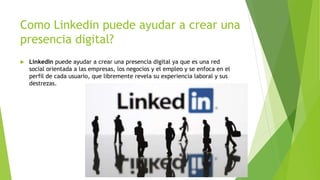 Como Linkedin puede ayudar a crear una
presencia digital?
LinkedIn puede ayudar a crear una presencia digital ya que es una red
social orientada a las empresas, los negocios y el empleo y se enfoca en el
perfil de cada usuario, que libremente revela su experiencia laboral y sus
destrezas.