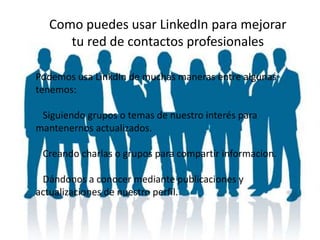 Como puedes usar LinkedIn para mejorar
tu red de contactos profesionales
Podemos usa LinkdIn de muchas maneras entre algunas
tenemos:
Siguiendo grupos o temas de nuestro interés para
mantenernos actualizados.
Creando charlas o grupos para compartir informacion.
Dándonos a conocer mediante publicaciones y
actualizaciones de nuestro perfil.