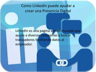 Como LinkedIn puede ayudar a
crear una Presencia Digital
LinkedIn es una pagina a nivel mundial que
ayuda a diversas compañías a buscar
trabajadores facilitando datos al
empleador.