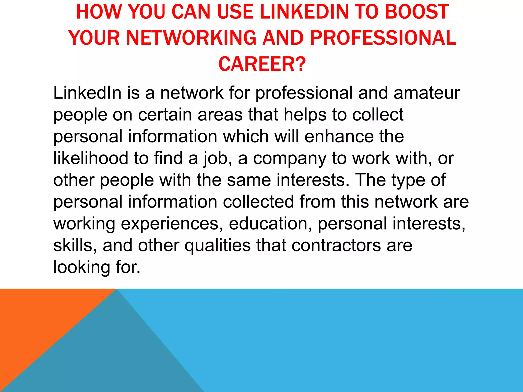 HOW YOU CAN USE LINKEDIN TO BOOST
YOUR NETWORKING AND PROFESSIONAL
CAREER?
LinkedIn is a network for professional and amateur
people on certain areas that helps to collect
personal information which will enhance the
likelihood to find a job, a company to work with, or
other people with the same interests. The type of
personal information collected from this network are
working experiences, education, personal interests,
skills, and other qualities that contractors are
looking for.
 