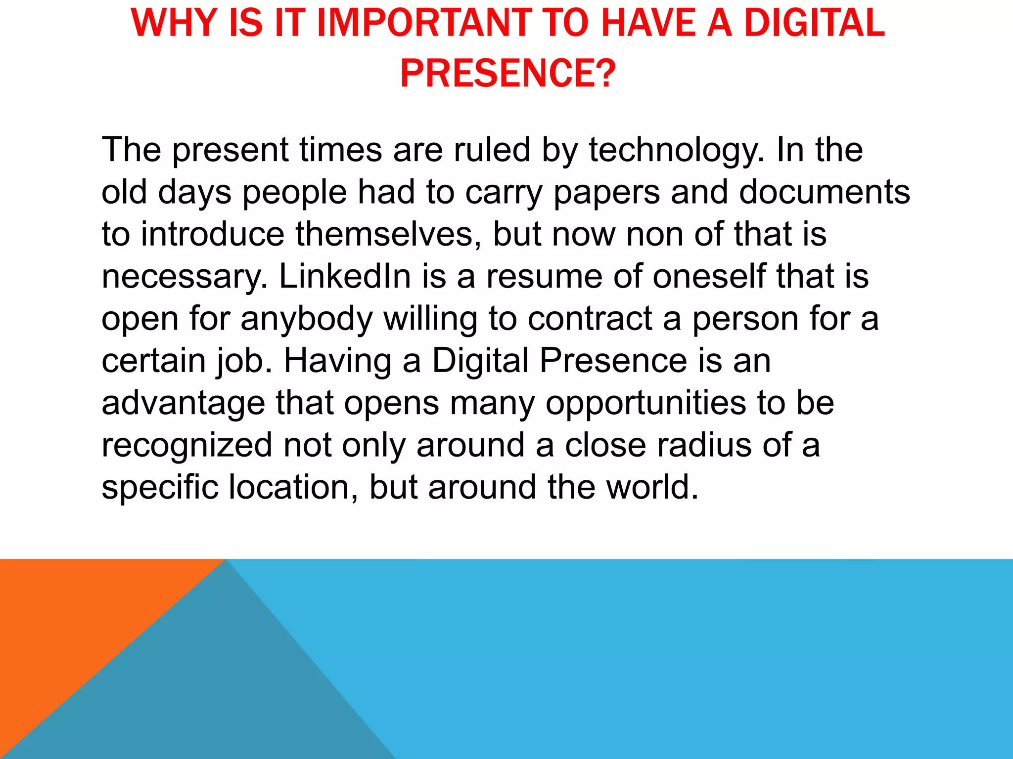 WHY IS IT IMPORTANT TO HAVE A DIGITAL
PRESENCE?
The present times are ruled by technology. In the
old days people had to carry papers and documents
to introduce themselves, but now non of that is
necessary. LinkedIn is a resume of oneself that is
open for anybody willing to contract a person for a
certain job. Having a Digital Presence is an
advantage that opens many opportunities to be
recognized not only around a close radius of a
specific location, but around the world.
 