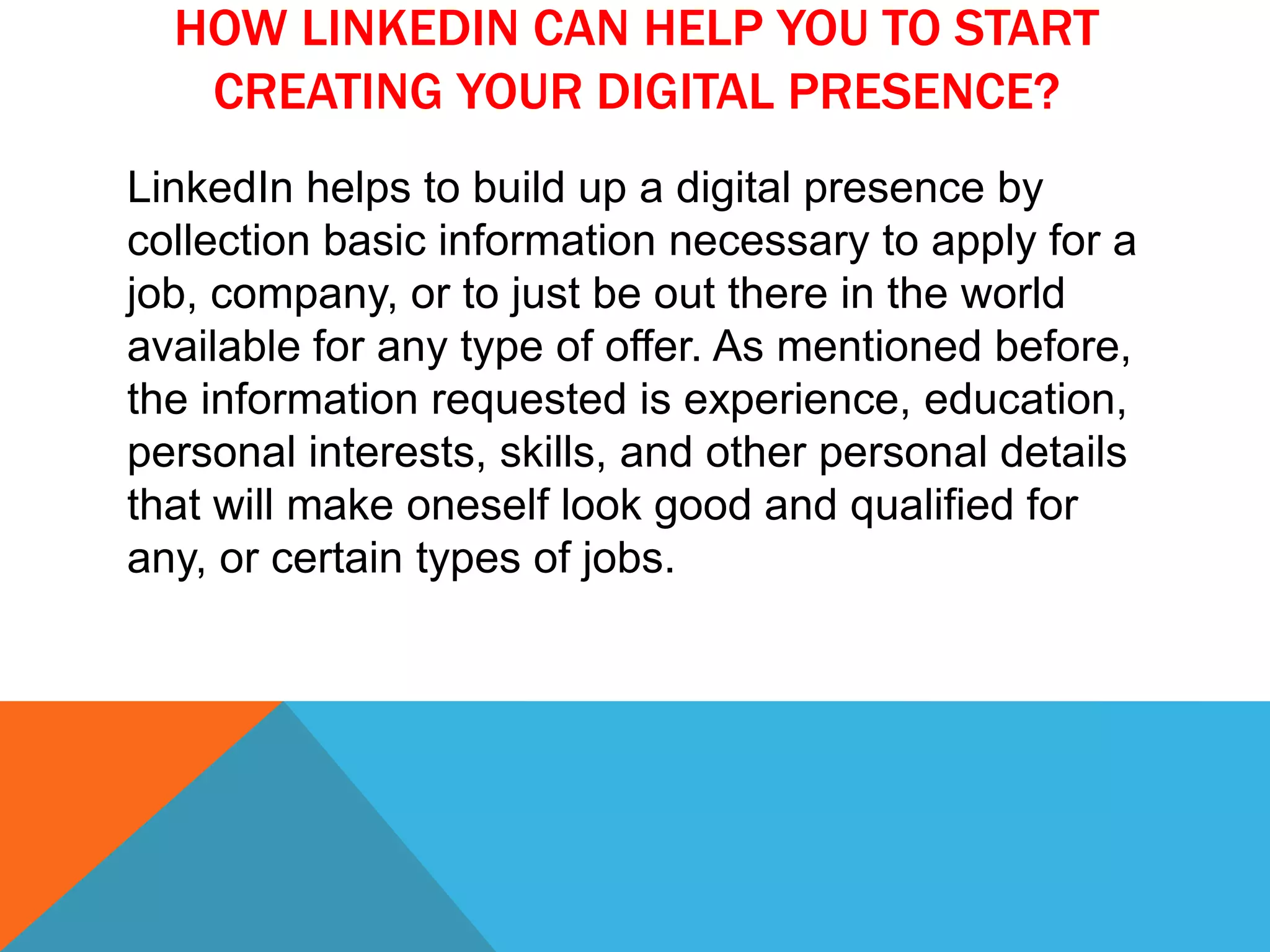 HOW LINKEDIN CAN HELP YOU TO START
CREATING YOUR DIGITAL PRESENCE?
LinkedIn helps to build up a digital presence by
collection basic information necessary to apply for a
job, company, or to just be out there in the world
available for any type of offer. As mentioned before,
the information requested is experience, education,
personal interests, skills, and other personal details
that will make oneself look good and qualified for
any, or certain types of jobs.
 