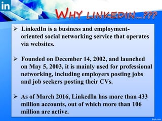  LinkedIn is a business and employment-
oriented social networking service that operates
via websites.
 Founded on December 14, 2002, and launched
on May 5, 2003, it is mainly used for professional
networking, including employers posting jobs
and job seekers posting their CVs.
 As of March 2016, LinkedIn has more than 433
million accounts, out of which more than 106
million are active.
 