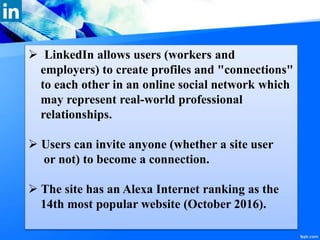  LinkedIn allows users (workers and
employers) to create profiles and "connections"
to each other in an online social network which
may represent real-world professional
relationships.
 Users can invite anyone (whether a site user
or not) to become a connection.
 The site has an Alexa Internet ranking as the
14th most popular website (October 2016).
 