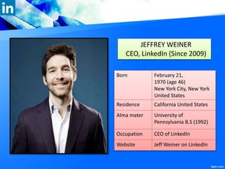 JEFFREY WEINER
CEO, LinkedIn (Since 2009)
Born February 21,
1970 (age 46)
New York City, New York
United States
Residence California United States
Alma mater University of
Pennsylvania B.S (1992)
Occupation CEO of LinkedIn
Website Jeff Weiner on LinkedIn
 