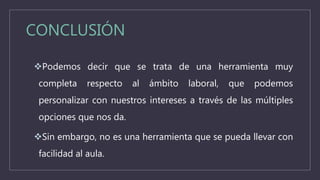 CONCLUSIÓN
Podemos decir que se trata de una herramienta muy
completa respecto al ámbito laboral, que podemos
personalizar con nuestros intereses a través de las múltiples
opciones que nos da.
Sin embargo, no es una herramienta que se pueda llevar con
facilidad al aula.
 