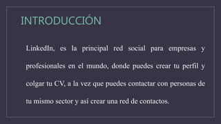 INTRODUCCIÓN
LinkedIn, es la principal red social para empresas y
profesionales en el mundo, donde puedes crear tu perfil y
colgar tu CV, a la vez que puedes contactar con personas de
tu mismo sector y así crear una red de contactos.
 