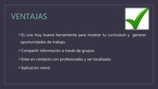 VENTAJAS
Es una muy buena herramienta para mostrar tu curriculum y generar
oportunidades de trabajo.
Compartir información a través de grupos.
Estar en contacto con profesionales y ser localizado.
Aplicación móvil.
 