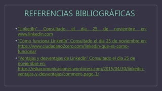 REFERENCIAS BIBLIOGRÁFICAS
• “LinkedIn” Consultado el día 25 de noviembre en:
www.linkedin.com
• “Cómo funciona LinkedIn” Consultado el día 25 de noviembre en:
https://www.ciudadano2cero.com/linkedin-que-es-como-
funciona/
• “Ventajas y desventajas de LinkedIn” Consultado el día 25 de
noviembre en:
https://eskacomunicaciones.wordpress.com/2015/04/30/linkedin-
ventajas-y-desventajas/comment-page-1/
 