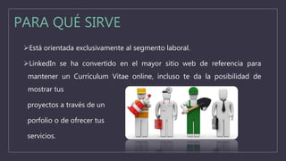 PARA QUÉ SIRVE
Está orientada exclusivamente al segmento laboral.
LinkedIn se ha convertido en el mayor sitio web de referencia para
mantener un Currículum Vitae online, incluso te da la posibilidad de
mostrar tus
proyectos a través de un
porfolio o de ofrecer tus
servicios.
 