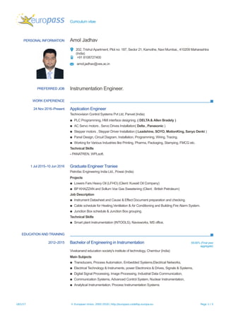 Curriculum vitae
PERSONAL INFORMATION Amol Jadhav
202, Trishul Apartment, Plot no: 187, Sector 21, Kamothe, Navi Mumbai., 410209 Maharashtra
(India)
+91 8108727400
amol.jadhav@ves.ac.in
PREFERRED JOB Instrumentation Engineer.
WORK EXPERIENCE
24 Nov 2016–Present Application Engineer
Technovision Control Systems Pvt Ltd, Panvel (India)
▪ PLC Programming, HMI interface designing. ( DELTA & Allen Bradely )
▪ AC Servo motors , Servo Drives Installation( Delta , Panasonic )
▪ Stepper motors , Stepper Driver Installation ( Leadshine, SOYO, MotionKing, Sanyo Denki )
▪ Panel Design, Circuit Diagram, Installation, Programming, Wiring, Tracing.
▪ Working for Various Industries like Printing, Pharma, Packaging, Stamping, FMCG etc.
Technical Skills
- PANATREN, WPLsoft.
1 Jul 2015–10 Jun 2016 Graduate Engineer Traniee
Petrofac Engineering India Ltd., Powai (India)
Projects
▪ Lowers Fars Heavy Oil (LFHO) (Client: Kuwait Oil Company)
▪ BP KHAZZAN and Sollum Voe Gas Sweetening (Client : British Petroleum)
Job Description
▪ Instrument Datasheet and Cause & Effect Document preparation and checking.
▪ Cable schedule for Heating,Ventilation & Air Conditioning and Building Fire Alarm System.
▪ Junction Box schedule & Junction Box grouping.
Technical Skills
▪ Smart plant Instrumentation (INTOOLS), Navisworks, MS office.
EDUCATION AND TRAINING
2012–2015 Bachelor of Engineering in Instrumentation 69.66% (Final year
aggregate)
Vivekanand education society's institute of technology, Chembur (India)
Main Subjects
▪ Transducers, Process Automation, Embedded Systems,Electrical Networks,
▪ Electrical Technology & Instruments, power Electronics & Drives, Signals & Systems,
▪ Digital Signal Processing, Image Processing, Industrial Data Communication,
▪ Communication Systems, Advanced Control System, Nuclear Instrumentation,
▪ Analytical Instrumentation, Process Instrumentation Systems
18/1/17 © European Union, 2002-2016 | http://europass.cedefop.europa.eu Page 1 / 3
 