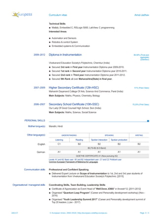 Curriculum vitae Amol Jadhav
Technical Skills
▪ Matlab, Embedded C, RSLogix 5000, LabView, C programming.
Interested Areas
▪ Automation and Sensors
▪ Robotics & control System
▪ Embedded systems & Communication
2009–2012 Diploma in Instrumentation 86.59% (Final year
aggregate)
(Distintion)
Vivekanand Education Society's Polytechnic, Chembur (India)
▪ Secured 3rd rank in First year Instrumentation Diploma year 2009-2010.
▪ Secured 1st rank in Second year Instrumentation Diploma year 2010-2011.
▪ Secured 2nd rank in Third year Instrumentation Diploma year 2011-2012.
▪ Secured 9th Rank all over Maharashtra(State) in final year.
2007–2009 Higher Secondary Certificate (12th-HSC) 51% (Pass Class)
Maharshi Dayanand College Of Arts, Science And Commerce, Parel (India)
Main Subjects: Maths, Physics, Chemistry, Biology
2006–2007 Secondary School Certificate (10th-SSC) 75.25% (First Class)
Our Lady Of Good Counsel High School, Sion (India)
Main Subjects: Maths, Science, Social Science
PERSONAL SKILLS
Mother tongue(s) Marathi, Hindi
Other language(s) UNDERSTANDING SPEAKING WRITING
Listening Reading Spoken interaction Spoken production
English C1 B2 B2 B2 B2
IELTS-B2 (6.5 Band)
German A1 A1 A1 A1 A1
GOETHE-CERTIFICATE A1 (Now pursuing A2)
Levels: A1 and A2: Basic user - B1 and B2: Independent user - C1 and C2: Proficient user
Common European Framework of Reference for Languages
Communication skills Professional and Confident Speaking
▪ Delivered Expert Lecture on Scope of Instrumentation to 1st, 2nd and 3rd year students of
Instrumentation from Vivekanand Education Society's Polytechnic. [2015]
Organisational / managerial skills Coordinating Skills, Team Building, Leadership Skills
▪ Certificate of Appreciation as Event Head of "Well Done JOBS" in Anvesh'12. [2011-2012]
▪ Organised "Quantum Leap Program" (Career and Personality development workshop) (Nov -
2016)
▪ Organised "Youth Leadership Summit 2017" (Career and Personality development summit of
Top 20 leaders ) (Jan - 2017)
18/1/17 © European Union, 2002-2016 | http://europass.cedefop.europa.eu Page 2 / 3
 