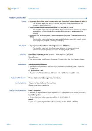 Curriculum vitae Amol Jadhav
ADDITIONAL INFORMATION
Projects ▪ Automatic Bottle filling using Programmable Logic Controller [Final year Degree 2014-2015]
The aim of this project is to study PLC, Motors, and getting hands on experience on PLC
programming and connections.
▪ Smart Storage Refrigerator using Raspberry Pi [Third year 2013-2014]
The aim of this project was to study Raspberry Pi processor and its use in developing practical
applications for common people.Our project was among the top 12 projects out of 120
projects
▪ Automatic Toll Tax System using Programmable Logic Controller [Final year Diploma 2011-
2012]
The aim of this project to built a secure, automated toll collection system and to study sensors
and their interface with the PLC system(Allen Bradley).
Mini projects ▪ Op-amp Based Mobile Phone Detector [Second year 2012-2013]
The aim of this project is to study Op-amp and its various configurations, wireless
communication, making printed circuit board, PCB design eagle software.
Workshop EMBEDDED SYSTEM by Prolific Systems & Technologies Pvt. Ltd.[2012]
Course Content
▪ PIC Microcontroller, ARM, Robotics, Embedded C Programming, Real Time Operating System.
Presentations State level Paper presentation
▪ Smart Structures presented at state level paper presentation conducted by V.P.M.'s polytechnic,
Thane. [2012]
CII Techconnects Event
▪ Future of human Machine Interface at Emerson India in CII Techconnects 2013 event.
Professional Memberships Member of International Society of Automation India.
community service - Volunteer at Vasantha Cancer Memorial Trust.
- Feeding street dogs on weekends.
Extra Curricular Achievements Chess Competition
▪ Secured 3rd place in institute's sports organised by V.E.S Polytechnic [2009-2010] & [2010-2011].
Cricket Competition
▪ Cricket Champions for the academic year 2012-13, 2013-14, 2014-15.
Drama
▪ Lead actor in Intercollegiate Techno Cultural Festival in the year 2010-11 & 2011-12.
18/1/17 © European Union, 2002-2016 | http://europass.cedefop.europa.eu Page 3 / 3
 