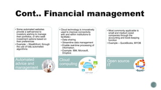 • Some automated websites
provide a self-service to
investors wishing to manage
their portfolios, or who seek
investment options based on
their preferences
• Example :- Wealthfront, through
the use of fully automated
algorithms
Automated
advice and
management
• Cloud technology is innovatively
used to improve connectivity
with and within institutions to
facilitate:-
• Data sharing
• Streamline data management
• Enable real-time processing of
information.
• Example: IBM, Microsoft,
Dropbox
Cloud
computing
• Most commonly applicable to
small and medium sized
companies through the
accounting and book-keeping
function
• Example – QuickBooks, MYOB
Open source
IT
 