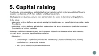  Traditionally, raising capital was facilitated by financial institutions which limited accessibility of funds to
selected beneficiaries, which often excluded small business owners.
 Start-ups and new business ventures have led to creation of a series of alternative funding platforms.
 In the future:-
 Alternative funding platforms are going to solidify their position as a key capital raising intermediary aside
from banks
 Alternative funding platforms will help fund opportunities that would otherwise not qualify for investment
from traditional venture capitalists
 However, the limitation likely to arise is that businesses might not receive specialized advice as they
normally would from more specialized intermediaries
 Illustration :-
 Crowdfunding is a capital raising innovation that entails funding a project or venture by raising monetary
contributions from a large number of people.
 It is a form of crowdsourcing and alternative finance
 