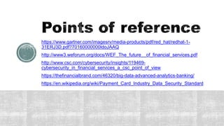 https://www.gartner.com/imagesrv/media-products/pdf/red_hat/redhat-1-
31ERJ3D.pdf?70160000000ldoJAAQ
http://www3.weforum.org/docs/WEF_The_future__of_financial_services.pdf
http://www.csc.com/cybersecurity/insights/119469-
cybersecurity_in_financial_services_a_csc_point_of_view
https://thefinancialbrand.com/46320/big-data-advanced-analytics-banking/
https://en.wikipedia.org/wiki/Payment_Card_Industry_Data_Security_Standard
 