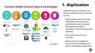  Digitization has led to innovation in the
creation of alternative modes of payment
such as:-
 Digital (cashless) payments include
mobile-based merchant payment
solutions (android pay), integrated
billing (telecommunications
companies) and streamlined payments
(Applepay}
 Card machine payments such
TouchNGo
 Mobile money such as Mpesa in
Kenya, Smart in the Philippines and
bKash in Bangladesh amongst others.
 