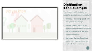 The video on the left illustrates how
digitization applies to a commercial bank.
 Efficiency – processing speed, data
management and storage
• Effective – Banks can focus on
achieving other targets by minimizing
time on otherwise labor and time
consuming functions
• Economy – The use of machines
creates more opportunities where
previously there were none
 