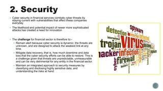  Cyber security in financial services combats cyber threats by
staying current with vulnerabilities that affect these companies
everyday
 The likelihood and potential impact of newer more sophisticated
attacks has created a need for innovation
 The challenge for financial sector is therefore to:-
 Remain alert because cyber security is dynamic; the threats are
unknown, and are designed to attack the weakest link at any
time.
 Mitigate data recovery, that is, how much downtime and data
loss that the cyber security efforts can be able to restore. This is
a challenge given that threats are unpredictable, unmeasurable
and can be very detrimental for any entity in the financial sector.
 Maintain an integrated approach to security measures by
classifying and disclosing highly sensitive data, and
understanding the risks at hand.
 