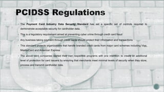 The Payment Card Industry Data Security Standard has set a specific set of controls required to
demonstrate acceptable security for cardholder data.
 This is a regulatory requirement aimed at preventing cyber crime through credit card fraud
 Any business taking payment through credit cards should protect their information and transactions
 This standard protects organizations that handle branded credit cards from major card schemes including Visa,
MasterCard and American Express
 The above card companies started their own respective programs with one intention: to create an additional
level of protection for card issuers by ensuring that merchants meet minimal levels of security when they store,
process and transmit cardholder data.
 