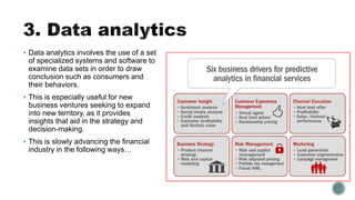  Data analytics involves the use of a set
of specialized systems and software to
examine data sets in order to draw
conclusion such as consumers and
their behaviors.
 This is especially useful for new
business ventures seeking to expand
into new territory, as it provides
insights that aid in the strategy and
decision-making.
 This is slowly advancing the financial
industry in the following ways…
 