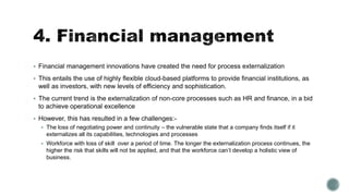  Financial management innovations have created the need for process externalization
 This entails the use of highly flexible cloud-based platforms to provide financial institutions, as
well as investors, with new levels of efficiency and sophistication.
 The current trend is the externalization of non-core processes such as HR and finance, in a bid
to achieve operational excellence
 However, this has resulted in a few challenges:-
 The loss of negotiating power and continuity – the vulnerable state that a company finds itself if it
externalizes all its capabilities, technologies and processes
 Workforce with loss of skill over a period of time. The longer the externalization process continues, the
higher the risk that skills will not be applied, and that the workforce can’t develop a holistic view of
business.
 