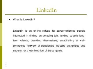 1
 What is LinkedIn?
LinkedIn is an online refuge for career-oriented people
interested in finding an amazing job, landing superb long-
term clients, branding themselves, establishing a well-
connected network of passionate industry authorities and
experts, or a combination of these goals.
LinkedIn
 