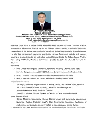 Dr. Prasanta Kumar Bal,
Project Scientist C
National Centre for Medium Range Weather Forecasting (NCMRWF),
Ministry of Earth Science (MoES), Earth System Science Organization (ESSO)
Govt. of India, Noida, A-50, Sector 62, UP, India
Email: prasantbal.cc@gmail.com/pkbal@ncmrwf.gov.in
Mobile: +91-8056005608
Prasanta Kumar Bal is a climate change researcher whose background spans Computer Science,
Mathematics, and Climate Science. He has an excellent research record in climate modelling and
has published in the world’s leading scientific journals, as well as in the specialist climate literatures.
He also has management experience, coordinating various Government projects, and currently
working as a project scientist on contractual basis at National Centre for Medium Range Weather
Forecasting (NCMRWF), Ministry of Earth Science (MoES), Govt of India, UP, A-50, Noida, Sector
62, India.
Education
• PhD. Climate Modeling and Simulations, from Anna University, Chennai. Tamil Nadu.
• M.Tech., Computer science, (2008-2010), Sathya Sai University, Andhra Pradesh, India
• M.Sc., Computer Science (2005-2007) Ravenshaw University, Orissa, India.
• B.Sc., Computer Science (2002-2005) Ravenshaw University, Orissa, India.
Professional Experience
2015(April) to till date- Project Scientist, NCMRWF, MoES, Govt. of India, Noida, UP, India
2011- 2015: Scientist (Climate Modeling), Centre for Climate Change and
Adaptation Research, Anna University, Chennai
2010-2011: Software Engineer (working in C++ and JAVA) at Unisys –Bangalore.
Major Research Fields
Climate Modeling, Meteorology, Climate Change Impact and Vulnerability assessments,
Numerical Weather Prediction (NWP), High Performance Computing, Application of
mathematics and computer science in the field of meteorology and climate change.
(A Total of 7 years (2011-2017) of research experience in the field of climate modeling and simulations and 1 year (2010-
 