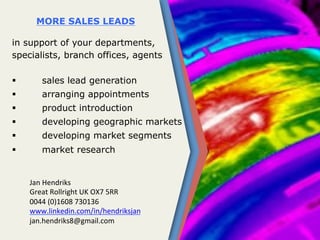 MORE SALES LEADS
in support of your departments,
specialists, branch offices, agents 	
  
	
  	
  	
  	
  	
  	
  	
  	
  	
  	
  	
  	
  	
  	
  	
  	
  	
  	
  	
  	
  	
  	
  	
  	
  	
  	
  	
  	
  	
  
  sales lead generation
  arranging appointments
  product introduction
  developing geographic markets
  developing market segments
  market research
	
  	
  
	
  
Jan	
  Hendriks	
  
Great	
  Rollright	
  UK	
  OX7	
  5RR	
  
0044	
  (0)1608	
  730136	
  
www.linkedin.com/in/hendriksjan	
  
jan.hendriks8@gmail.com	
  
 