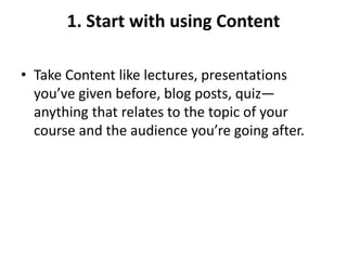 1. Start with using Content
• Take Content like lectures, presentations
you’ve given before, blog posts, quiz—
anything that relates to the topic of your
course and the audience you’re going after.
 