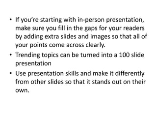 • If you’re starting with in-person presentation,
make sure you fill in the gaps for your readers
by adding extra slides and images so that all of
your points come across clearly.
• Trending topics can be turned into a 100 slide
presentation
• Use presentation skills and make it differently
from other slides so that it stands out on their
own.
 