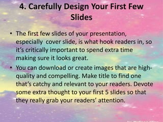 4. Carefully Design Your First Few
Slides
• The first few slides of your presentation,
especially cover slide, is what hook readers in, so
it’s critically important to spend extra time
making sure it looks great.
• You can download or create images that are high-
quality and compelling. Make title to find one
that’s catchy and relevant to your readers. Devote
some extra thought to your first 5 slides so that
they really grab your readers’ attention.
 