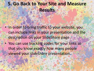 5. Go Back to Your Site and Measure
Results
• In order to bring traffic to your website, you
can include links in your presentation and the
description on your SlideShare page
• You can use tracking codes for your links so
that you know exactly how many people
viewed your slideshare presentation.
 