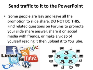 Send traffic to it to the PowerPoint
• Some people are lazy and leave all the
promotion to slide share. DO NOT DO THIS.
Find related questions on Forums to promote
your slide share answer, share it on social
media with friends, or make a video of
yourself reading it then upload it to YouTube.
 