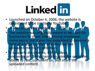 • Launched on October 4, 2006, the website is
considered to be similar to YouTube.
• It was acquired by LinkedIn in 2012.
• The website was originally meant to be used for
businesses to share slides among employees
more easily, but it also has expanded to become a
host of a large number of slides that are
uploaded merely to entertain.
• It supports documents, PDFs, videos
and webinars. SlideShare also provides users the
ability to rate, comment on, and share the
uploaded content.
 