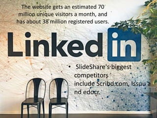 • SlideShare's biggest
competitors
include Scribd.com, Issuu a
nd edocr.
The website gets an estimated 70
million unique visitors a month, and
has about 38 million registered users.
 