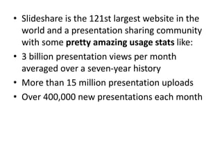 • Slideshare is the 121st largest website in the
world and a presentation sharing community
with some pretty amazing usage stats like:
• 3 billion presentation views per month
averaged over a seven-year history
• More than 15 million presentation uploads
• Over 400,000 new presentations each month
 
