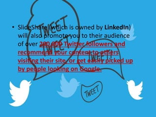 • SlideShare (which is owned by LinkedIn)
will also promote you to their audience
of over 200,000 Twitter followers and
recommend your content to others
visiting their site, or get easily picked up
by people looking on Google.
 
