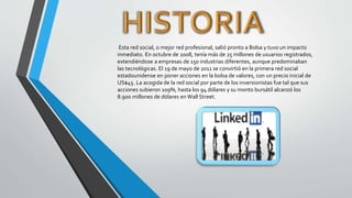 Esta red social, o mejor red profesional, salió pronto a Bolsa y tuvo un impacto
inmediato. En octubre de 2008, tenía más de 25 millones de usuarios registrados,
extendiéndose a empresas de 150 industrias diferentes, aunque predominaban
las tecnológicas. El 19 de mayo de 2011 se convirtió en la primera red social
estadounidense en poner acciones en la bolsa de valores, con un precio inicial de
US$45. La acogida de la red social por parte de los inversionistas fue tal que sus
acciones subieron 109%, hasta los 94 dólares y su monto bursátil alcanzó los
8.900 millones de dólares en Wall Street.
 