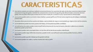  Una red de contactos se construye mediante conexiones directas, las conexiones de cada una de estas conexiones (denominado
conexiones de segundo grado) y también las conexiones de conexiones de segundo grado (denominadas conexiones de tercer
grado). Esto se puede utilizar para introducirse en la red a través de un contacto mutuo, favoreciendo la interactividad.
 Los usuarios pueden subir su currículum vítae o diseñar su propio perfil con el fin de mostrar experiencias de trabajo y habilidades
profesionales.
 Se puede utilizar para encontrar puestos de trabajo y oportunidades de negocio recomendados por alguien de la red de contactos.
 Los empleadores pueden enumerar puestos de trabajo y la búsqueda de posibles candidatos.
 Los solicitantes de empleo pueden revisar el perfil de los directores de recursos humanos y descubrir cuáles de sus contactos
existentes pueden presentarse.
 Los usuarios pueden subir sus propias fotos y ver las fotos de los demás para ayudar a identificarlo.
 Los usuarios pueden seguir diferentes empresas y pueden recibir una notificación acerca de las posibles fusiones y ofertas
disponibles.
 Los usuarios pueden guardar trabajos que les gustaría solicitar.
 Los usuarios pueden ver cuales y cuantos usuarios han visto su perfil.
 
