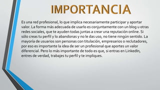 Es una red profesional, lo que implica necesariamente participar y aportar
valor. La forma más adecuada de usarlo es conjuntamente con un blog u otras
redes sociales, que te ayuden todas juntas a crear una reputación online. Si
sólo creas tu perfil y lo abandonas y no le das uso, no tiene ningún sentido. La
mayoría de usuarios son personas con titulación, empresarios o reclutadores,
por eso es importante la idea de ser un profesional que aportes un valor
diferencial. Pero lo más importante de todo es que, si entras en LinkedIn,
entres de verdad, trabajes tu perfil y te impliques.
 